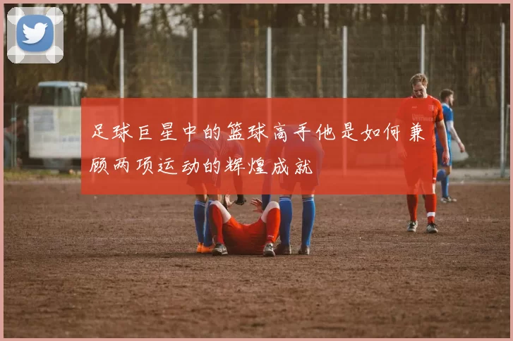 足球巨星中的篮球高手他是如何兼顾两项运动的辉煌成就