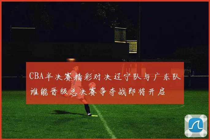 CBA半决赛精彩对决辽宁队与广东队谁能晋级总决赛争夺战即将开启