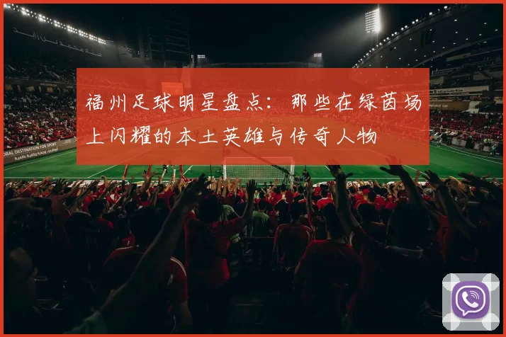 福州足球明星盘点：那些在绿茵场上闪耀的本土英雄与传奇人物