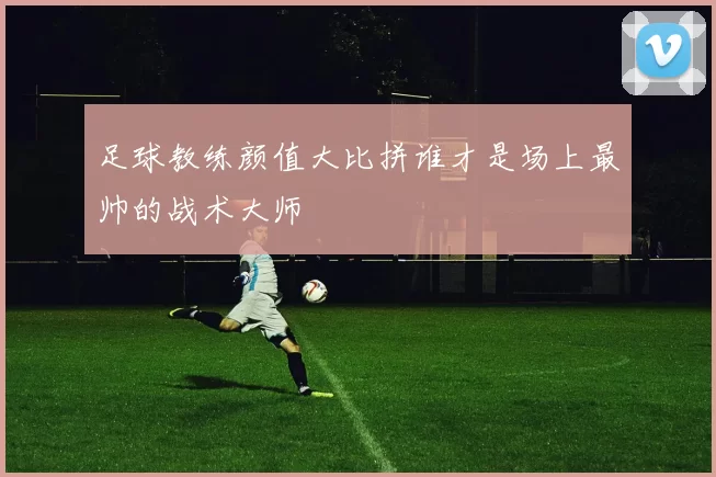 足球教练颜值大比拼谁才是场上最帅的战术大师