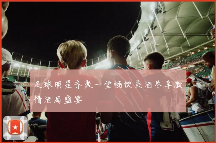 足球明星齐聚一堂畅饮美酒尽享激情酒局盛宴