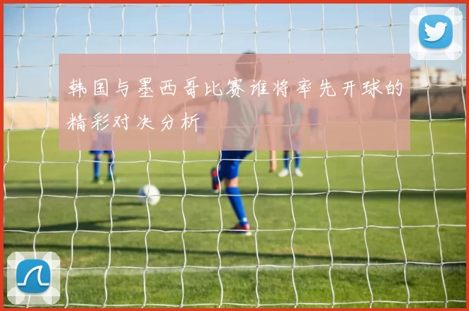 韩国与墨西哥比赛谁将率先开球的精彩对决分析