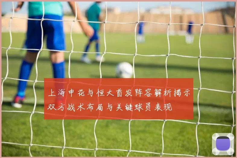 上海申花与恒大首发阵容解析揭示双方战术布局与关键球员表现