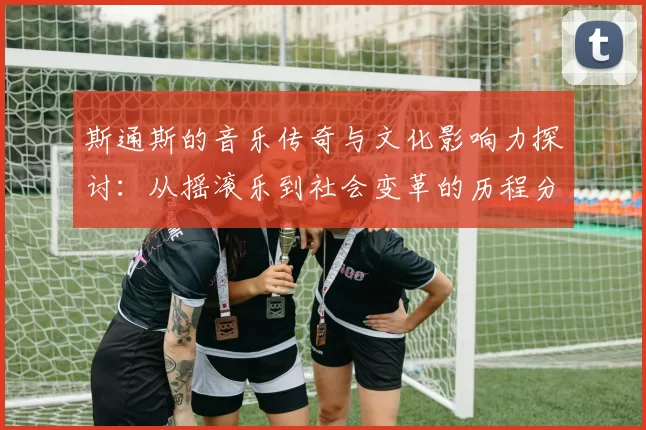 斯通斯的音乐传奇与文化影响力探讨：从摇滚乐到社会变革的历程分析