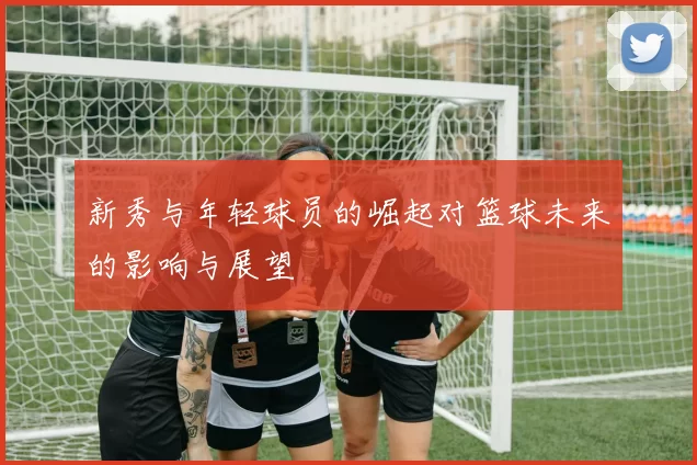 新秀与年轻球员的崛起对篮球未来的影响与展望