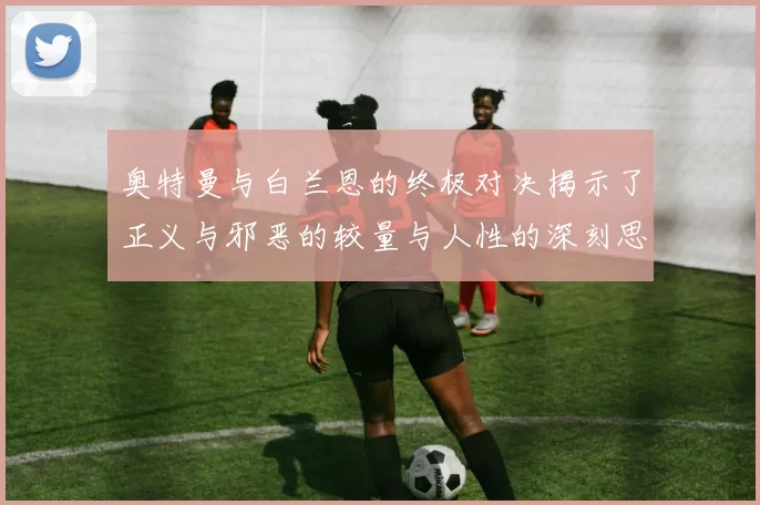 奥特曼与白兰恩的终极对决揭示了正义与邪恶的较量与人性的深刻思考
